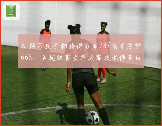 孙颖莎反手相持得分率78%高于陈梦66%，乒超联赛女单决赛技术博弈白热化