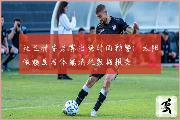 杜兰特季后赛出场时间预警：太阳依赖度与体能消耗数据报告