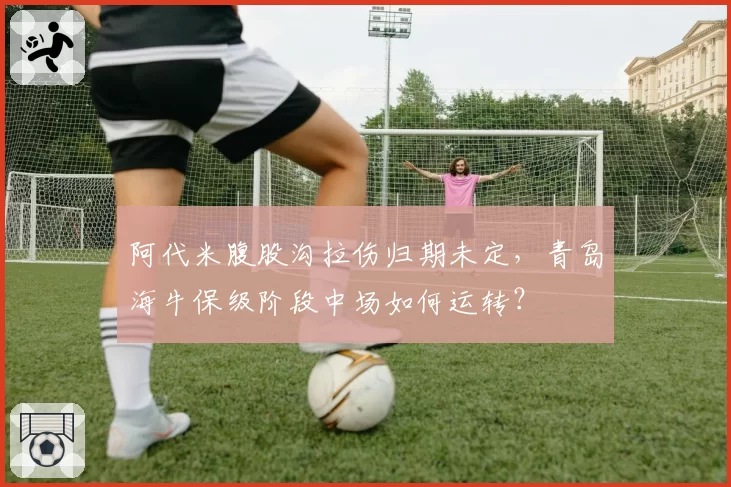 阿代米腹股沟拉伤归期未定，青岛海牛保级阶段中场如何运转？