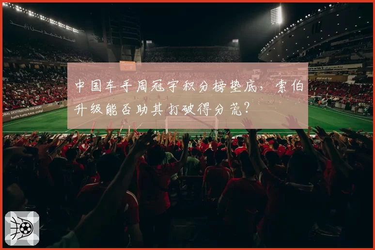中国车手周冠宇积分榜垫底,索伯升级能否助其打破得分荒?