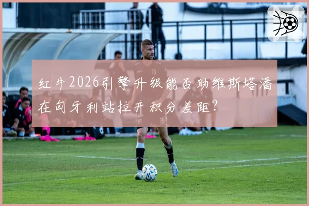 红牛2026引擎升级能否助维斯塔潘在匈牙利站拉开积分差距？