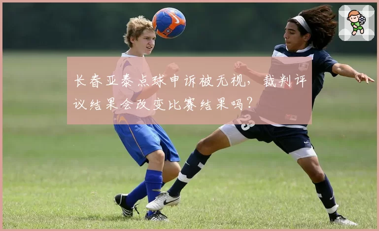 长春亚泰点球申诉被无视，裁判评议结果会改变比赛结果吗？