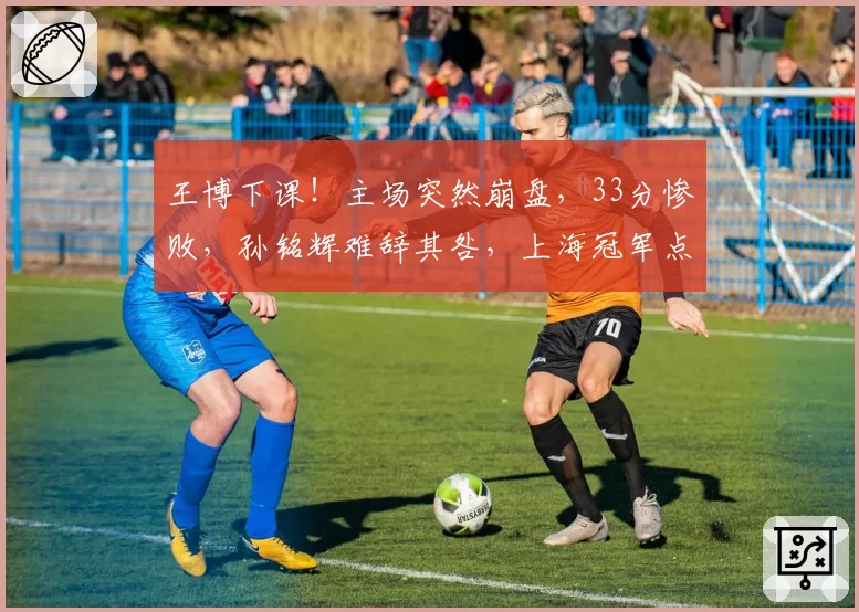 王博下课！主场突然崩盘，33分惨败，孙铭辉难辞其咎，上海冠军点