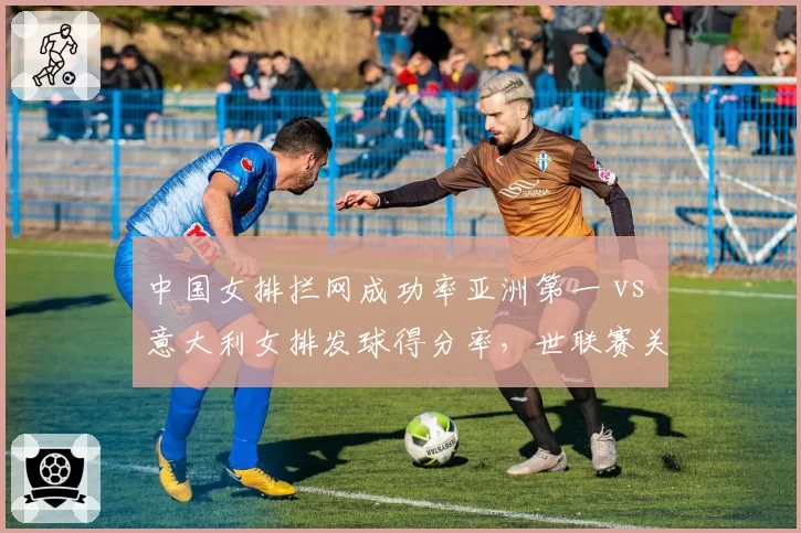 中国女排拦网成功率亚洲第一 vs 意大利女排发球得分率，世联赛关键数据对决