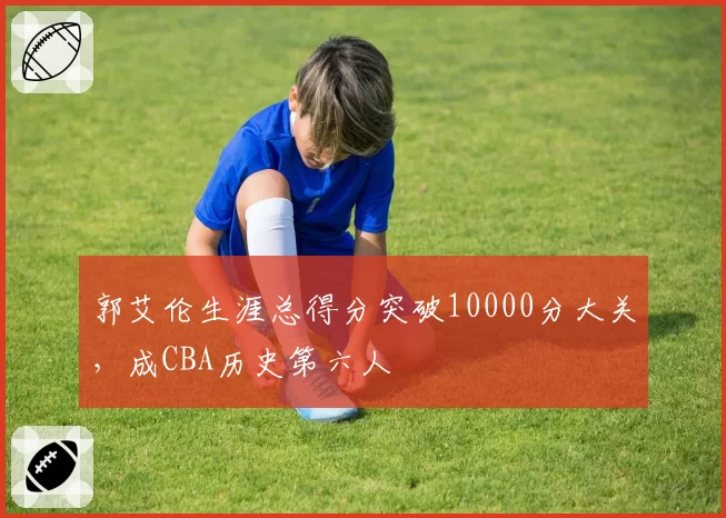 郭艾伦生涯总得分突破10000分大关，成CBA历史第六人