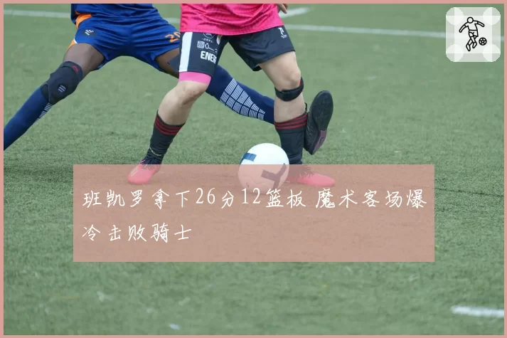 班凯罗拿下26分12篮板 魔术客场爆冷击败骑士