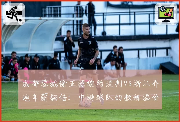 成都蓉城徐正源续约谈判vs浙江乔迪年薪翻倍：中游球队的教练溢价时代