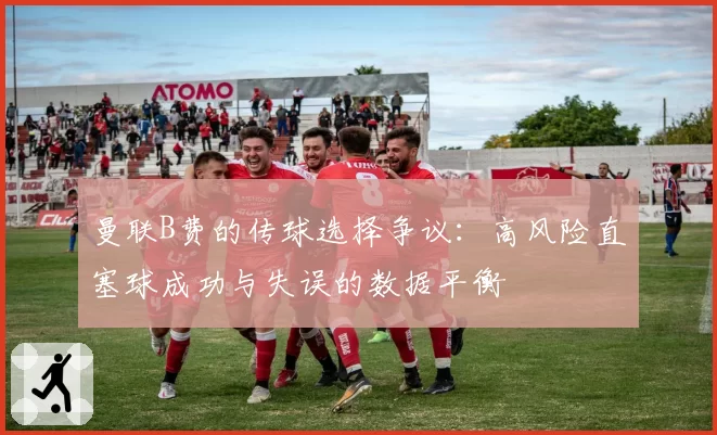 曼联B费的传球选择争议:高风险直塞球成功与失误的数据平衡