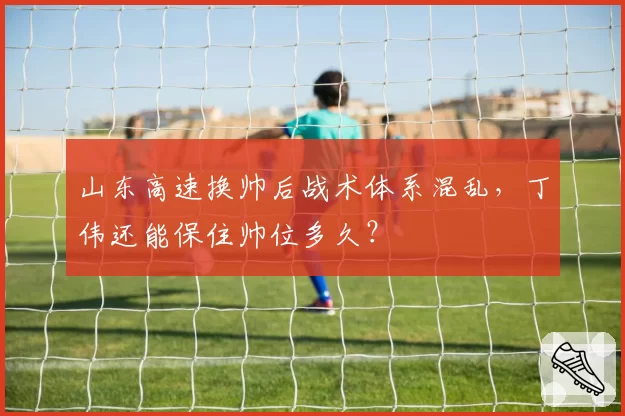 山东高速换帅后战术体系混乱,丁伟还能保住帅位多久?